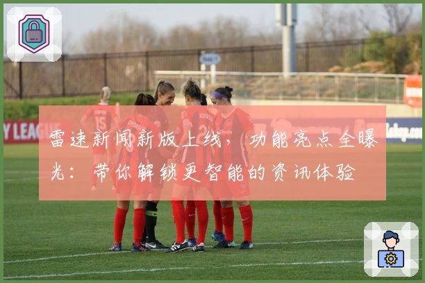 雷速新闻新版上线，功能亮点全曝光：带你解锁更智能的资讯体验