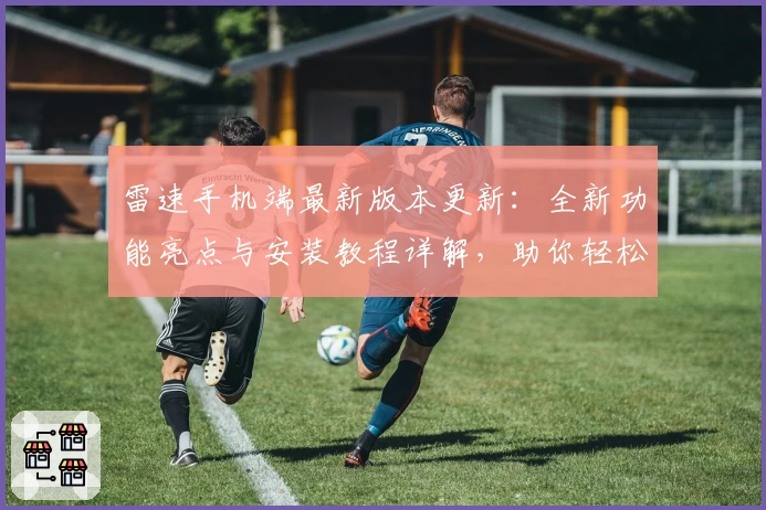 雷速手机端最新版本更新：全新功能亮点与安装教程详解，助你轻松开启畅快使用体验